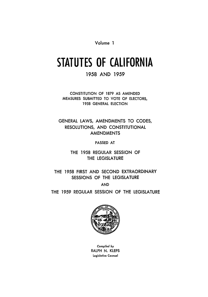 handle is hein.ssl/ssca0175 and id is 1 raw text is: Volume I

STATUTES OF CALIFORNIA
1958 AND 1959
CONSTITUTION OF 1879 AS AMENDED
MEASURES SUBMITTED TO VOTE OF ELECTORS,
1958 GENERAL ELECTION
GENERAL LAWS, AMENDMENTS TO CODES,
RESOLUTIONS, AND CONSTITUTIONAL
AMENDMENTS
PASSED AT
THE 1958 REGULAR SESSION OF
THE LEGISLATURE
THE 1958 FIRST AND SECOND EXTRAORDINARY
SESSIONS OF THE LEGISLATURE
AND
THE 1959 REGULAR SESSION OF THE LEGISLATURE

Compiled by
RALPH N. KLEPS
Legislative Counsel


