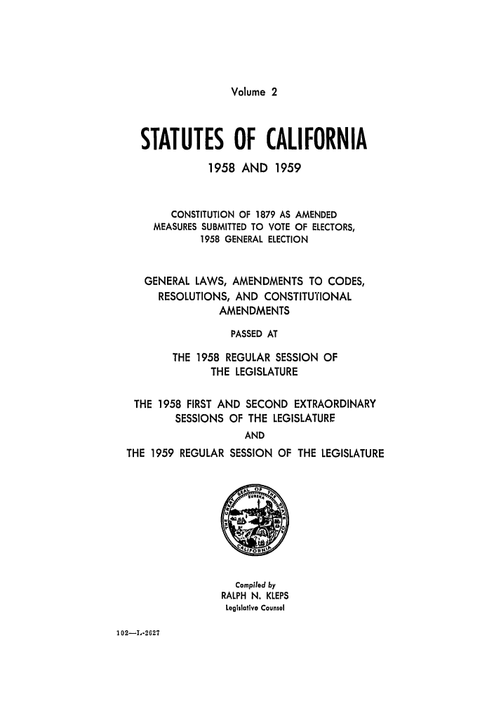 handle is hein.ssl/ssca0176 and id is 1 raw text is: Volume 2

STATUTES OF CALIFORNIA
1958 AND 1959
CONSTITUTION OF 1879 AS AMENDED
MEASURES SUBMITTED TO VOTE OF ELECTORS,
1958 GENERAL ELECTION
GENERAL LAWS, AMENDMENTS TO CODES,
RESOLUTIONS, AND CONSTITUTIONAL
AMENDMENTS
PASSED AT
THE 1958 REGULAR SESSION OF
THE LEGISLATURE
THE 1958 FIRST AND SECOND EXTRAORDINARY
SESSIONS OF THE LEGISLATURE
AND
THE 1959 REGULAR SESSION OF THE LEGISLATURE

Compiled by
RALPH N. KLEPS
Legislative Counsel

102-L-2627


