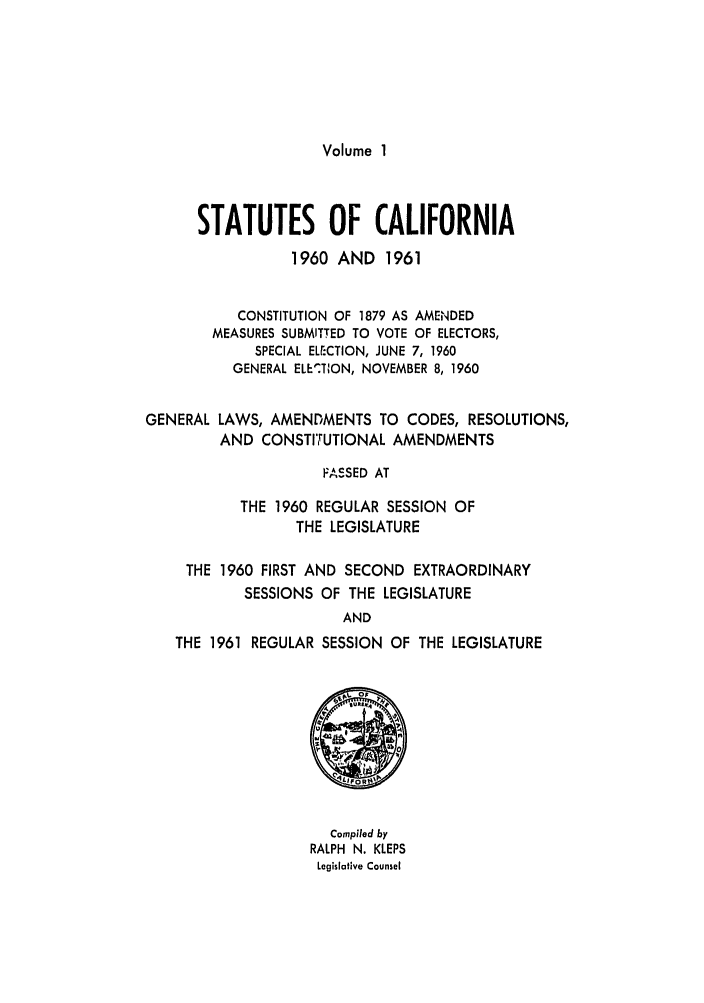 handle is hein.ssl/ssca0177 and id is 1 raw text is: Volume 1

STATUTES OF CALIFORNIA
1960 AND 1961
CONSTITUTION OF 1879 AS AMENDED
MEASURES SUBMITTED TO VOTE OF ELECTORS,
SPECIAL ELECTION, JUNE 7, 1960
GENERAL ELE'TION, NOVEMBER 8, 1960
GENERAL LAWS, AMENDMENTS TO CODES, RESOLUTIONS,
AND CONSTITUTIONAL AMENDMENTS
FASSED AT
THE 1960 REGULAR SESSION OF
THE LEGISLATURE
THE 1960 FIRST AND SECOND EXTRAORDINARY
SESSIONS OF THE LEGISLATURE
AND
THE 1961 REGULAR SESSION OF THE LEGISLATURE

Compiled by
RALPH N. KLEPS
Legislative Counsel


