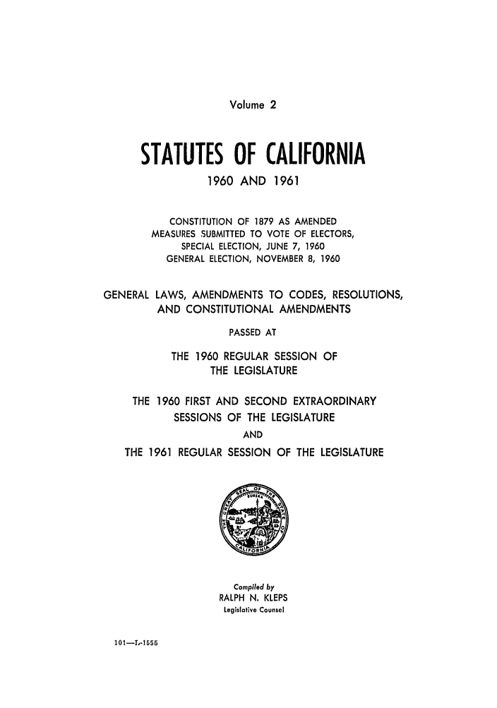handle is hein.ssl/ssca0178 and id is 1 raw text is: Volume 2

STATUTES OF CALIFORNIA
1960 AND 1961
CONSTITUTION OF 1879 AS AMENDED
MEASURES SUBMITTED TO VOTE OF ELECTORS,
SPECIAL ELECTION, JUNE 7, 1960
GENERAL ELECTION, NOVEMBER 8, 1960
GENERAL LAWS, AMENDMENTS TO CODES, RESOLUTIONS,
AND CONSTITUTIONAL AMENDMENTS
PASSED AT
THE 1960 REGULAR SESSION OF
THE LEGISLATURE
THE 1960 FIRST AND SECOND EXTRAORDINARY
SESSIONS OF THE LEGISLATURE
AND
THE 1961 REGULAR SESSION OF THE LEGISLATURE

Compiled by
RALPH N. KLEPS
Legislative Counsel

10l--I-1655


