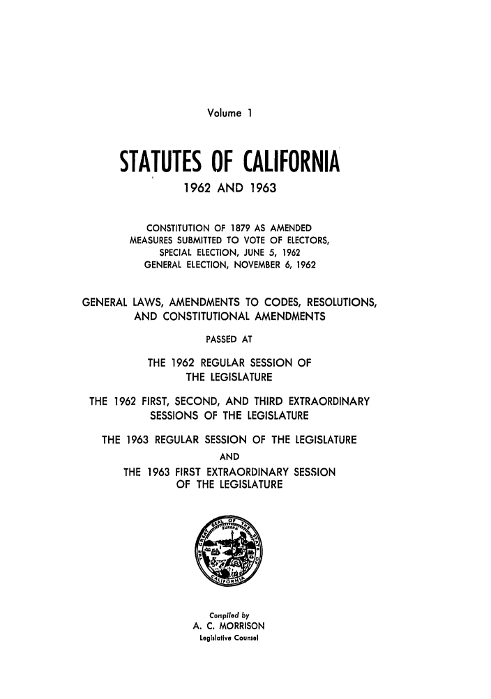 handle is hein.ssl/ssca0179 and id is 1 raw text is: Volume I

STATUTES OF CALIFORNIA
1962 AND 1963
CONSTITUTION OF 1879 AS AMENDED
MEASURES SUBMITTED TO VOTE OF ELECTORS,
SPECIAL ELECTION, JUNE 5, 1962
GENERAL ELECTION, NOVEMBER 6, 1962
GENERAL LAWS, AMENDMENTS TO CODES, RESOLUTIONS,
AND CONSTITUTIONAL AMENDMENTS
PASSED AT
THE 1962 REGULAR SESSION OF
THE LEGISLATURE
THE 1962 FIRST, SECOND, AND THIRD EXTRAORDINARY
SESSIONS OF THE LEGISLATURE
THE 1963 REGULAR SESSION OF THE LEGISLATURE
AND
THE 1963 FIRST EXTRAORDINARY SESSION
OF THE LEGISLATURE

Compiled by
A. C. MORRISON
Legislative Counsel


