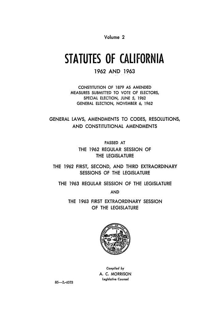 handle is hein.ssl/ssca0180 and id is 1 raw text is: Volume 2

STATUTES OF CALIFORNIA
1962 AND 1963
CONSTITUTION OF 1879 AS AMENDED
MEASURES SUBMITTED TO VOTE OF ELECTORS,
SPECIAL ELECTION, JUNE 5, 1962
GENERAL ELECTION, NOVEMBER 6, 1962
GENERAL LAWS, AMENDMENTS TO CODES, RESOLUTIONS,
AND CONSTITUTIONAL AMENDMENTS
PASSED AT
THE 1962 REGULAR SESSION OF
THE LEGISLATURE
THE 1962 FIRST, SECOND, AND THIRD EXTRAORDINARY
SESSIONS OF THE LEGISLATURE
THE 1963 REGULAR SESSION OF THE LEGISLATURE
AND
THE 1963 FIRST EXTRAORDINARY SESSION
OF THE LEGISLATURE

85-L-4573

Compiled by
A. C. MORRISON
Legislative Counsel


