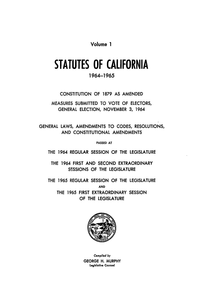 handle is hein.ssl/ssca0181 and id is 1 raw text is: Volume 1

STATUTES OF CALIFORNIA
1964-1965
CONSTITUTION OF 1879 AS AMENDED
MEASURES SUBMITTED TO VOTE OF ELECTORS,
GENERAL ELECTION, NOVEMBER 3, 1964
GENERAL LAWS, AMENDMENTS TO CODES, RESOLUTIONS,
AND CONSTITUTIONAL AMENDMENTS
PASSED AT
THE 1964 REGULAR SESSION OF THE LEGISLATURE
THE 1964 FIRST AND SECOND EXTRAORDINARY
SESSIONS OF THE LEGISLATURE
THE 1965 REGULAR SESSION OF THE LEGISLATURE
AND
THE 1965 FIRST EXTRAORDINARY SESSION
OF THE LEGISLATURE

Compiled by
GEORGE H. MURPHY
Legislative Counsel


