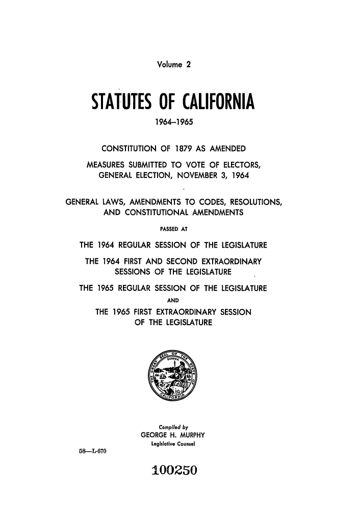 handle is hein.ssl/ssca0182 and id is 1 raw text is: Volume 2

STATUTES OF CALIFORNIA
1964-1965
CONSTITUTION OF 1879 AS AMENDED
MEASURES SUBMITTED TO VOTE OF ELECTORS,
GENERAL ELECTION, NOVEMBER 3, 1964
GENERAL LAWS, AMENDMENTS TO CODES, RESOLUTIONS,
AND CONSTITUTIONAL AMENDMENTS
PASSED AT
THE 1964 REGULAR SESSION OF THE LEGISLATURE
THE 1964 FIRST AND SECOND EXTRAORDINARY
SESSIONS OF THE LEGISLATURE
THE 1965 REGULAR SESSION OF THE LEGISLATURE
AND
THE 1965 FIRST EXTRAORDINARY SESSION
OF THE LEGISLATURE
Compled by
GEORGE H. MURPHY
Legislaive Counsel
58--L-70

100250


