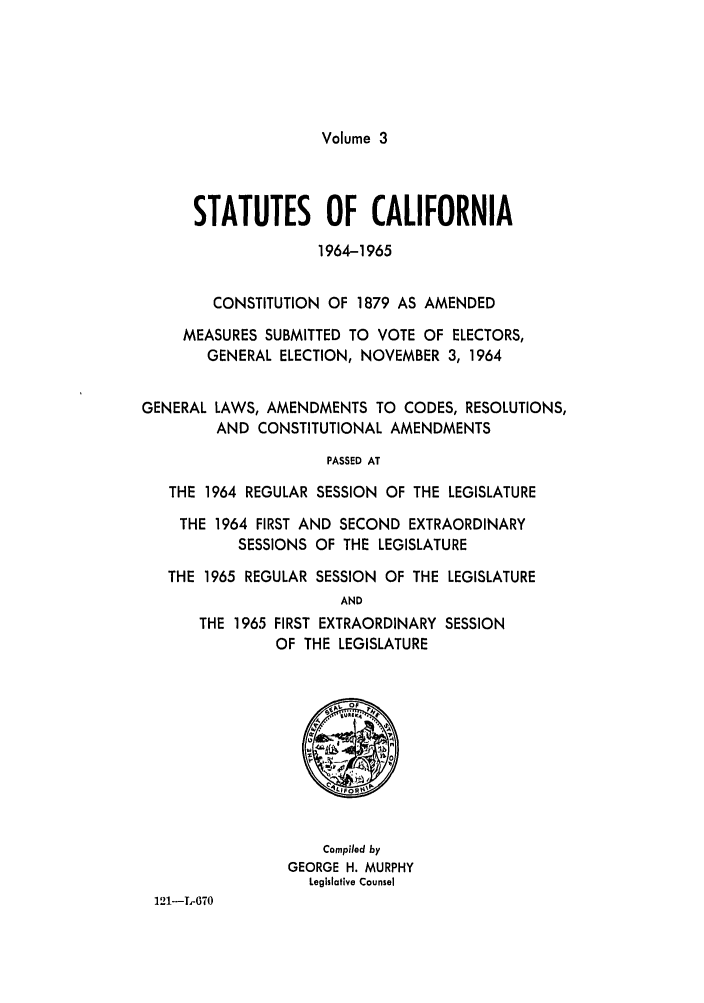 handle is hein.ssl/ssca0183 and id is 1 raw text is: Volume 3

STATUTES OF CALIFORNIA
1964-1965
CONSTITUTION OF 1879 AS AMENDED
MEASURES SUBMITTED TO VOTE OF ELECTORS,
GENERAL ELECTION, NOVEMBER 3, 1964
GENERAL LAWS, AMENDMENTS TO CODES, RESOLUTIONS,
AND CONSTITUTIONAL AMENDMENTS
PASSED AT
THE 1964 REGULAR SESSION OF THE LEGISLATURE
THE 1964 FIRST AND SECOND EXTRAORDINARY
SESSIONS OF THE LEGISLATURE
THE 1965 REGULAR SESSION OF THE LEGISLATURE
AND
THE 1965 FIRST EXTRAORDINARY SESSION
OF THE LEGISLATURE

Compiled by
GEORGE H. MURPHY
Legislative Counsel

121-T-670


