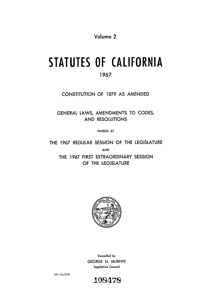 handle is hein.ssl/ssca0186 and id is 1 raw text is: Volume 2

STATUTES OF CALIFORNIA
1967
CONSTITUTION OF 1879 AS AMENDED
GENERAL LAWS, AMENDMENTS TO CODES,
AND RESOLUTIONS
PASSED AT
THE 1967 REGULAR SESSION OF THE LEGISLATURE
AND
THE 1967 FIRST EXTRAORDINARY SESSION
OF THE LEGISLATURE

Compiled by
GEORGE H. MURPHY
Legislative Counsel

.108478


