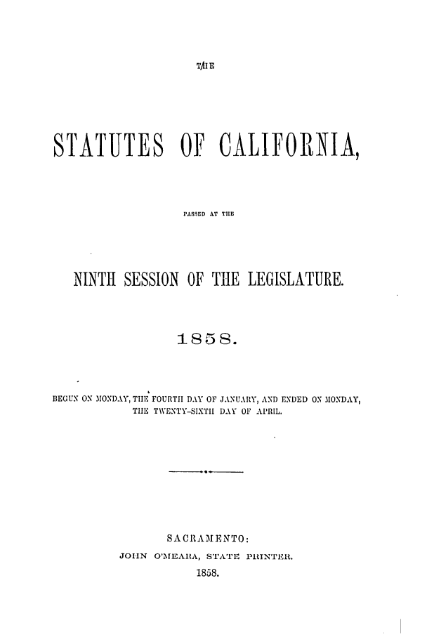 handle is hein.ssl/ssca0196 and id is 1 raw text is: TAI E

STATUTES OF CALIFORNIA,
PASMED AT TIE
NINTH    SESSION     OF TIlE    LEGISLATURE.
BEGUN ON MONDAY, TIII FOURTH DAY OF JANUARY, AND ENDED ON MONDAY,
THE TWENTY-SIXTI1 DAY OF APRIL.
SAC 1tAM EN TO:
JOHN O'MIEAHA, STATE PRINTER.
1858.


