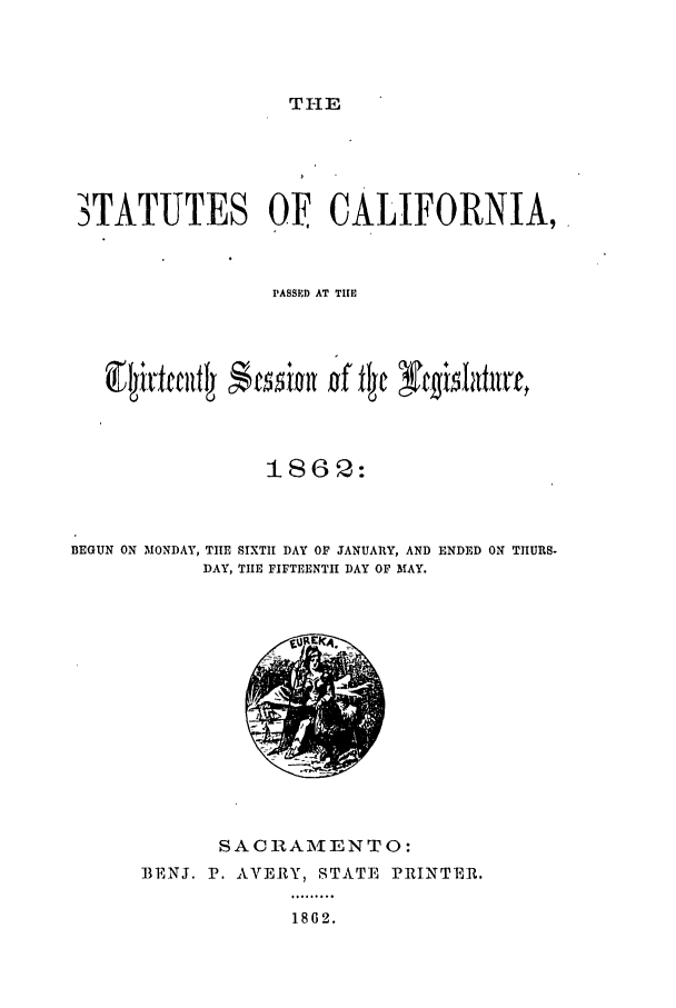 handle is hein.ssl/ssca0200 and id is 1 raw text is: TI-I E

3TATUTES OF CALIFORNIA,
PASSED AT TIE
1862:
BEGUN ON MONDAY, TIE SIXTH DAY OF JANUARY, AND ENDED ON TIIURS-
DAY, TIE FIFTEENTH DAY OF MAY.

SACRAME NTO:
BENJ. P. AVERY, STATE PRINTER.
1862.


