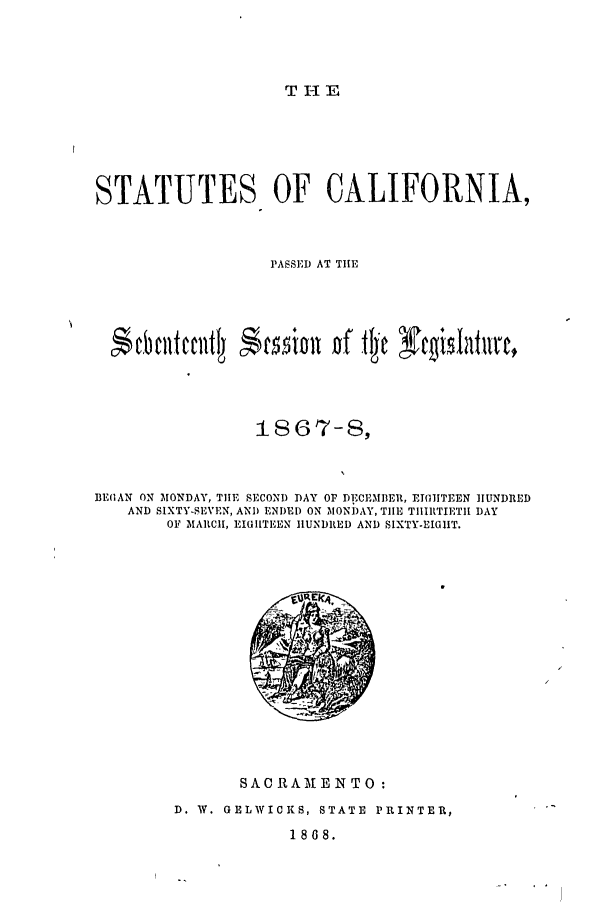 handle is hein.ssl/ssca0204 and id is 1 raw text is: T1-E

STATUTES OF CALIFORNIA,
PASSED AT TIl
1867-8,
BEIAN ON MONDAY, TIlE SECOND DAY OF DECEMBER, EIGHTEEN HUNDRED
AND SIXTY-SEVEN, AND ENDED ON MONDAY, TlE TIIIltTIETII DAY
OF MARCII, EIHIITEEN HUNDRED AND SIXTY-EIGIIT.

SACRAMENTO :
D. W. GELWICKS, STATE PRINTER,
1868.


