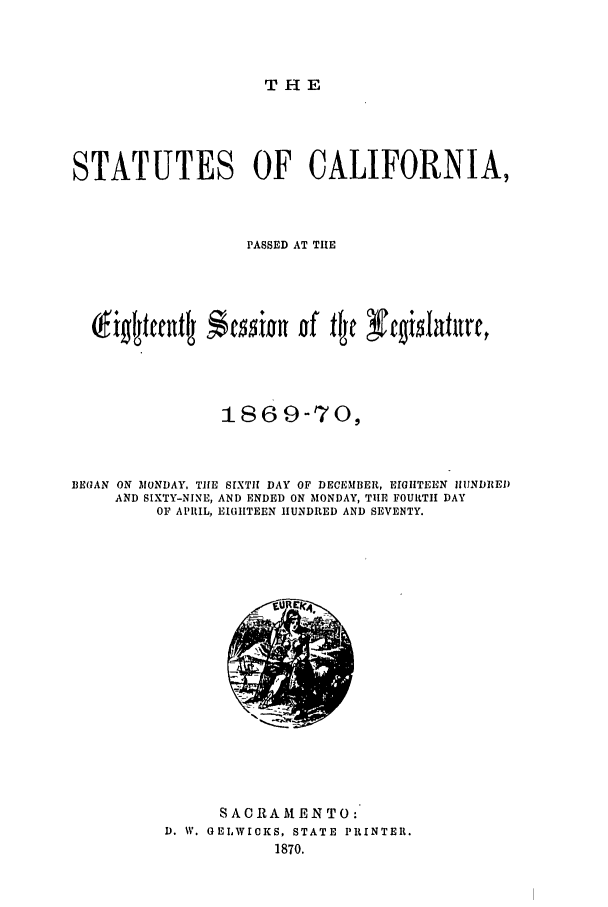handle is hein.ssl/ssca0205 and id is 1 raw text is: THE

STATUTES OF CALIFORNIA,
PASSED AT THE
1869-70,
BEGAN ON MONDAY, THE SIXTH DAY OF DECEMBER, EIGHTEEN IIIINDREI)
AND SIXTY-NINE, AND ENDED ON MONDAY, TIHE FOURTH DAY
OF APRIL, EIGHTEEN HUNDRED AND SEVENTY.

SAC RA MEN TO:
D. W. GELWICKS, STATE PRINTER.
1870.


