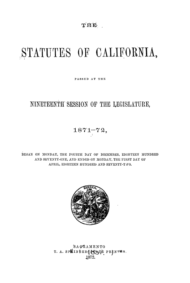 handle is hein.ssl/ssca0207 and id is 1 raw text is: ,STATUTES OF CALIFORNIA,
PAS ED AT TH1E
NINETEENTI SESSION OF THE LEGISLATURE,
1871-70,
BEGAN ON MONDAY, TIlE FOURTH DAY OF DECEMDER, EIGIITEEN HUNDRED
AND SEVENTY-ONE, AND ENDEI) ON MONDAY, TlE FIRST )AY OF
APRIL, EIILTEEN HUNDRED AND SEVENTY-T VO.

'S A Qfl AMENTO
T                 T872.


