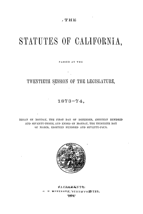 handle is hein.ssl/ssca0208 and id is 1 raw text is: , THE

STATUTES OF CALIFORNIA,
PASSED AT TEiu
TWENTIETH SESSION OF TLIlE LEM[SL-kTURE,
1878-74i,
DROAN ON MONDAY, THE FIRST DAY OF DECEMBER, £I .IF'EN HUNDRED
AND SEVENTY-TIREE, AND ENDED ON MONDAY, TIIH TIIITIHIT DAY
OF MARCII, EIMITEEN HUNDRED AND SEVENTY-FOUR.

IA )1. I *IN G.Ir-, -6TA T IV Pit 119 T 1R.


