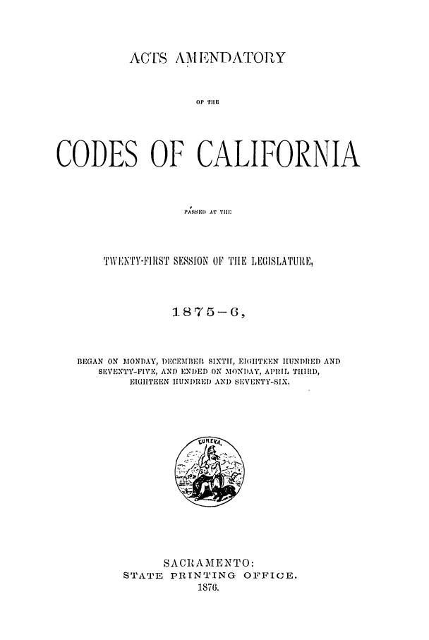 handle is hein.ssl/ssca0211 and id is 1 raw text is: ACTS AM ENDAT[ ORlY
OP TIlE
CODES OF CALIFORNIA
PASSEII AT Till;

TWI;NTY-'IRST SESSION OF TIlE LEGISLATIUII
1875-6,
BEGAN ON MONDAY, DECEMBER SIXTiH, EIGITEEN HUNDRED AND
SEVENTY-FIVE, AND ENDED ON MONDAY, AI'IL TII1D,
]IGITEEN IIUNI)IED AND SEVENTY-SIX.

SAC RAMENTO:
STATE PRINTING OFFICE.
1876.


