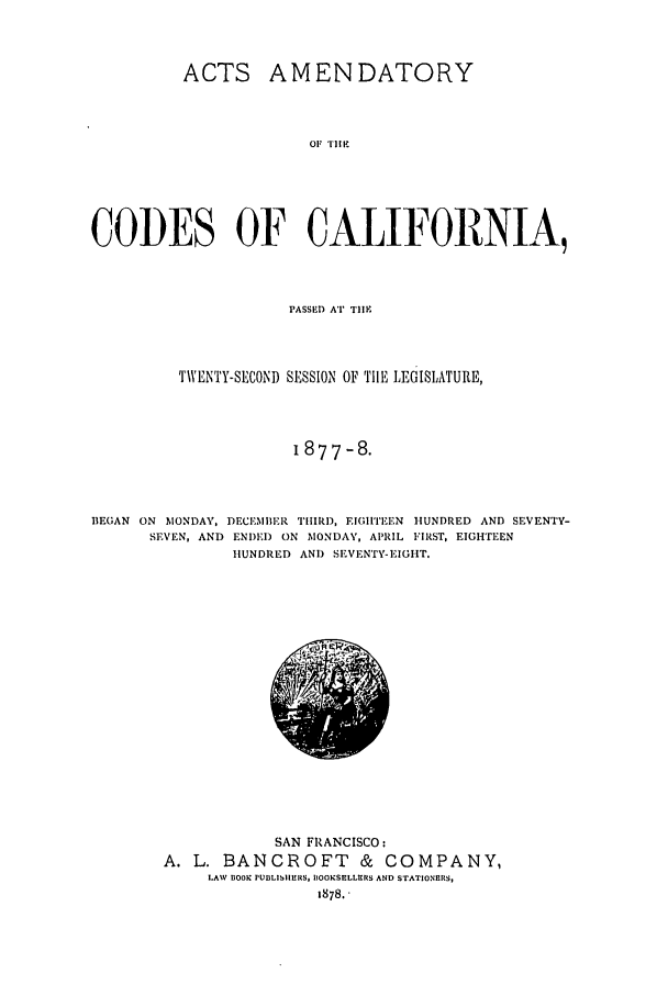 handle is hein.ssl/ssca0213 and id is 1 raw text is: ACTS AMENDATORY
01 THE
CODES OF CALIFORNIA,
PASSED AT TIlE
TWENTY-SECOND SESSION OF THE LEGISLATURE,
i877 -8.
BEGAN ON MONDAY, DECE :MBER THIRD, EIGHTEEN HUNDRED AND SEVENTY-
SEVEN, AND ENI)ED ON MONDAY, APRIL FIRST, EIGHTFEN
HUNDRED AND SEVENTY-EIGHT.

SAN FRANCISCO:
A. L. BANCROFT & COMPANY,
LAW BOOK PUBLIhlhERS, BOOKSELLERS AND STATIONERS,
1878.


