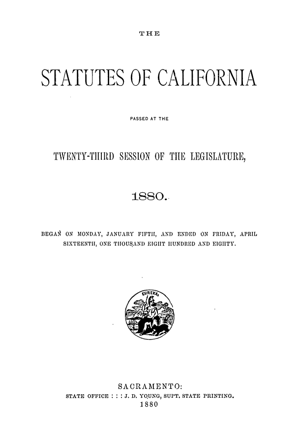 handle is hein.ssl/ssca0214 and id is 1 raw text is: THE

STATUTES OF CALIFORNIA
PASSED AT THE
TWENTY-T1I[II) SESSION OF TI1E LEGISLATURE,
I1sso..
BEGA ON MONDAY, JANUARY FIFTI1, AND ENDED ON FRIDAY, APRIL
SIXTEENTI, ONE ThOUS.AND EIGIIT IIUNDRED AND EIGIITY.

STATE OFFICE :

SACRAMENTO:
,. D. YQUNG, SUPT. STATE PRINTING.
1880


