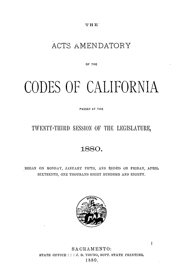 handle is hein.ssl/ssca0215 and id is 1 raw text is: THE'

ACTS AMEN DATORY
OF THE
CODES OF CALIFORNIA
PASSED  AT THE
TwIN'Y-TI[II D SESSION OF TILE, LEGISLATURE,
BEGAN ON MONDAY, JANUARY FIFTI, AND ENI)ED ON FRIDAY, APRIL
SIXTEI.NTII, ONE TIIOUSAN) EIGHT HUNDRED AN) EIGHTY.

SACRAMENTO:
STATE OFFICE: : : ..D. YOUNGU, SUPT. STATE PRINTING.
1880.


