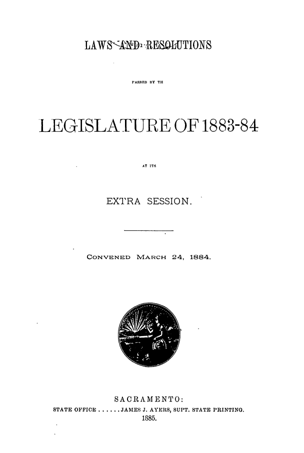 handle is hein.ssl/ssca0219 and id is 1 raw text is: LAWS<lk;D 1. RESJbUTIONS
I'ASHEI) BY TII
LEGISLATURE OF 1883-84
AT  IT.

EXTRA SESSION.
CONVENED MARCH 24, 1884.

SACRAMENTO:
STATE OFFICE ...... JAMES J. AYERS, SUPT. STATE PRINTING.
1885.


