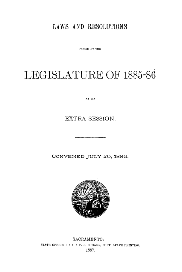 handle is hein.ssl/ssca0220 and id is 1 raw text is: LAWS AND RESOLUTIONS
PASSED  IIY TIlE
LEGISLATURE OF 1885-86
AT ITS
EXTRA SESSION.

CONVENED JULY 20, 1886.

STATE OFFICE :

SACRAMENTO:
* . P. L. SIIOAFF, SUPT. STATE PRINTING.
1887.


