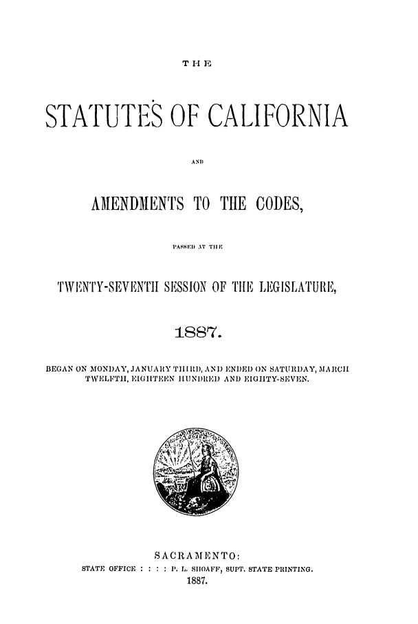 handle is hein.ssl/ssca0221 and id is 1 raw text is: T H E

STATUTE8 OF CALIFORNIA
ANID
AMENDMENTS TO         TIE   CODES,
PASE AiT Till'
TWITNtY-SEVENTII SESSION OF TII[E LEGISI;ATUIRE,
18I7.
BEGAN ON MONDAY, JANUARY TII R), AND ENDED ON SATURDAY, MARCH
TWELFTH, EIGHTEN HIUNI)RED AND EIGHTY-SEVEN.

SACRAMENTO:
STATE OFFICE      P. L. SIIOAFF, SUPT. STATE PRINTING.
1887.


