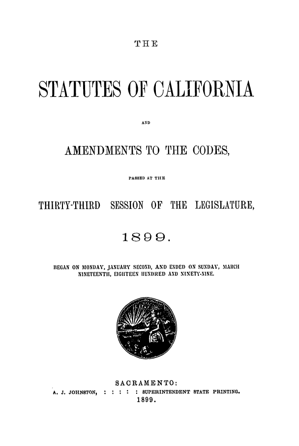 handle is hein.ssl/ssca0228 and id is 1 raw text is: THE

STATUTES OF CALIFORNIA
AND
AMENDMENTS TO THE CODES,

PASSED AT TIE

THIRTY-THIRD

SESSION OF

THE LEGISLATURE,

1899.
BEGAN ON MONDAY, JANUARY SECOND, AND ENDED ON SUNDAY, MARIIC
NINETEENTI, EIGHTEEN IIUNI)RED AND NINETY.NINE.

SACRAMENTO:
A. J. JOHNSTON,  .........SUPERINTENDENT STATE PRINTING.
1899.


