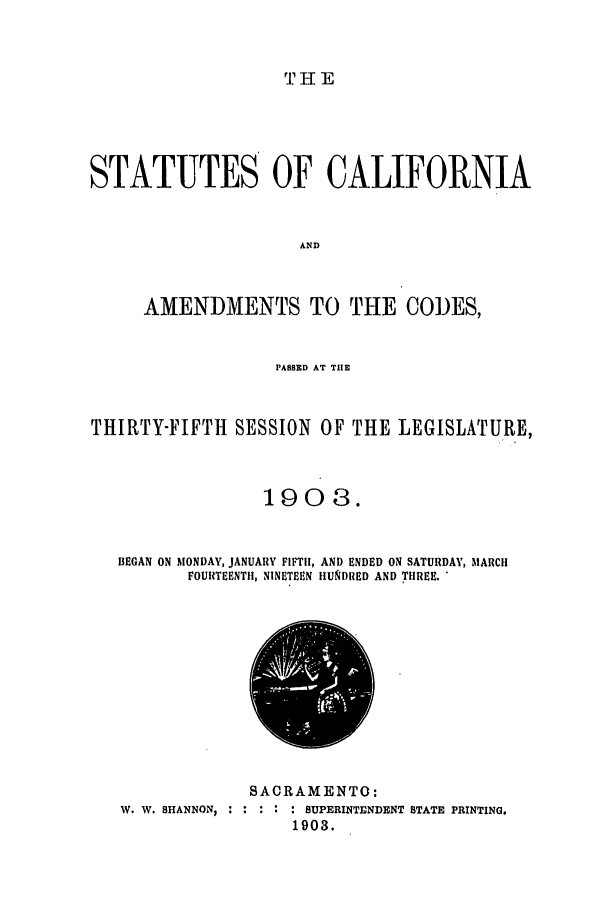 handle is hein.ssl/ssca0231 and id is 1 raw text is: THE

STATUTES OF CALIFORNIA
AND
AMENDMENTS TO THE CODES,
PASSED AT TIE
THIRTY-FIFTH SESSION OF THE LEGISLATURE,
1908.
BEGAN ON MONDAY, JANUARY FIFTH, AND ENDED ON SATURDAY, MARCH
FOURTEENTH, NINETEEN HUNDRED AND THREE. 

W. W. SHANNON, :

SACRAMENTO:
*      : SUPERINTENDENT STATE PRINTING.
1903.


