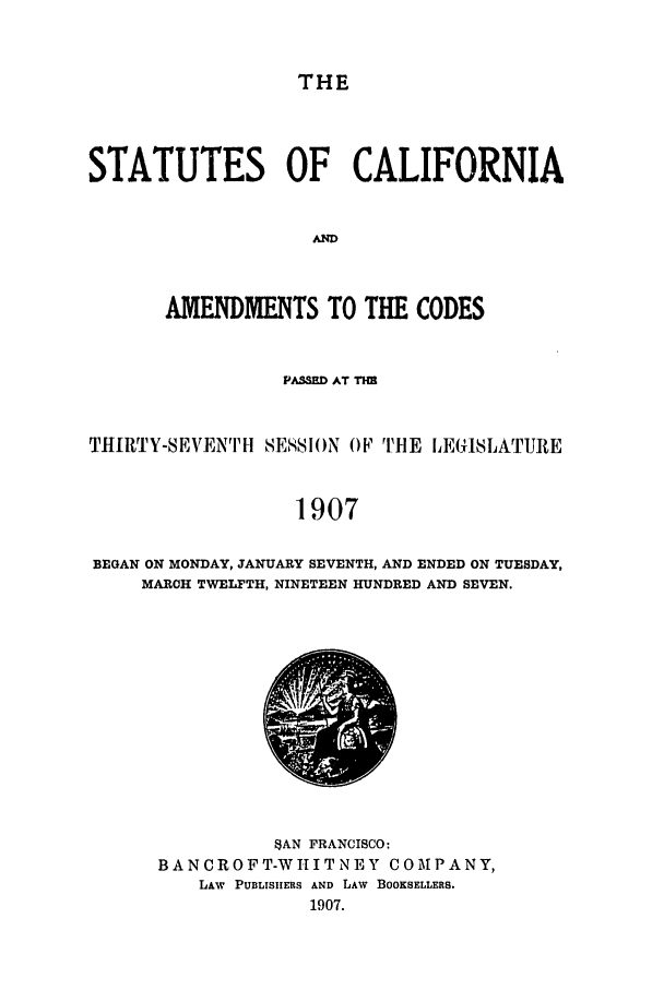 handle is hein.ssl/ssca0234 and id is 1 raw text is: THE

STATUTES OF CALIFORNIA
AND
AMENDMENTS TO THE CODES

PASD AT TMI
THIRTY-SEVENT H SESSI()N OF rTE LEGISLATURE
1907
BEGAN ON MONDAY, JANUARY SEVENTH, AND ENDED ON TUESDAY,
MARCH TWELFTH, NINETEEN HUNDRED AND SEVEN.

$AN FRANCISCO:
BANCROFT-WHITNEY COMPANY,
LAW PUBLISIIERS AND LAw BOOKSELLERS.
1907.


