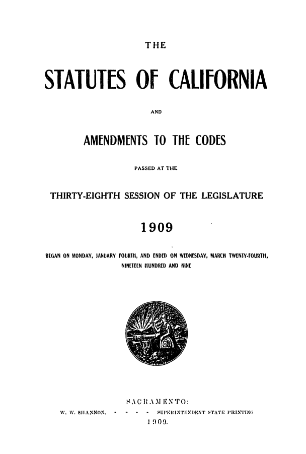 handle is hein.ssl/ssca0236 and id is 1 raw text is: 




THE


STATUTES OF CALIFORNIA


                       AND



        AMENDMENTS TO TlI[ CODES


                    PASSED AT THE



 THIRTY-EIGHTH   SESSION  OF  THE LEGISLATURE



                     1909


BEGAN ON MONDAY, JANUARY FOURTIH, AND ENDED ON WEDNESDAY, MARCH TWENTY-FOURTH,
                 NINETEEN HUNDRED AND NINE


              SA1C  .M 1EN TO:
IV. WV. SHlANNON,  -  -  -  -  ISUPINfTEMN)EN'r STATE i'RJNIN
                   1 9 0O9.


