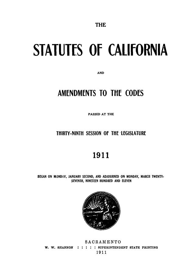 handle is hein.ssl/ssca0238 and id is 1 raw text is: THE

STATUTES OF CALIFORNIA
AND
AM[NDMENTS TO TH[ CODES

PASSED AT THE
THIRTY-NINTH SESSION Of THI!LEGISLATURF
1911
BEGAN ON MONDAY, JANUARY SECOND, AND ADJOURNED ON MONDAY, MARCH TWENTY-
SEVENTH, NINETEEN HUNDRED AND ELEVEN

W. W. SHANNON : :

SACRAMENTO
SUPERINTENDENT STATE PRINTING
1911


