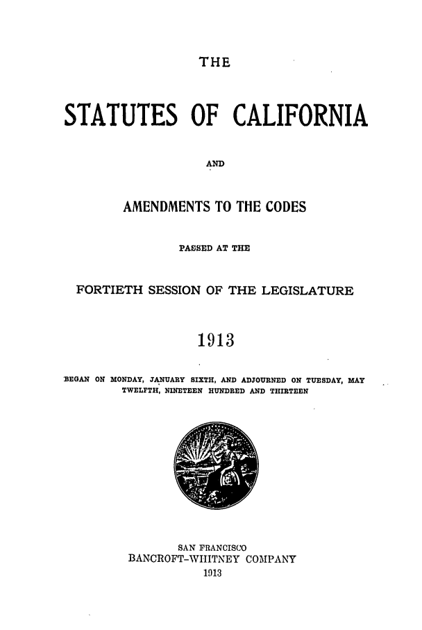 handle is hein.ssl/ssca0240 and id is 1 raw text is: THE

STATUTES OF CALIFORNIA
AND
AMENDMENTS TO THE CODES
PASSED AT THE
FORTIETH SESSION OF THE LEGISLATURE
1913
MEEGAN ON MONDAY, JANUARY SIXTH, AND ADJOURNED ON TUESDAY, MAY
TWELFTH, NINETEEN HUNDRED AND THIRTEEN

SAN FRANCISCO
BANCROFT-WHITNEY COMPANY
1913


