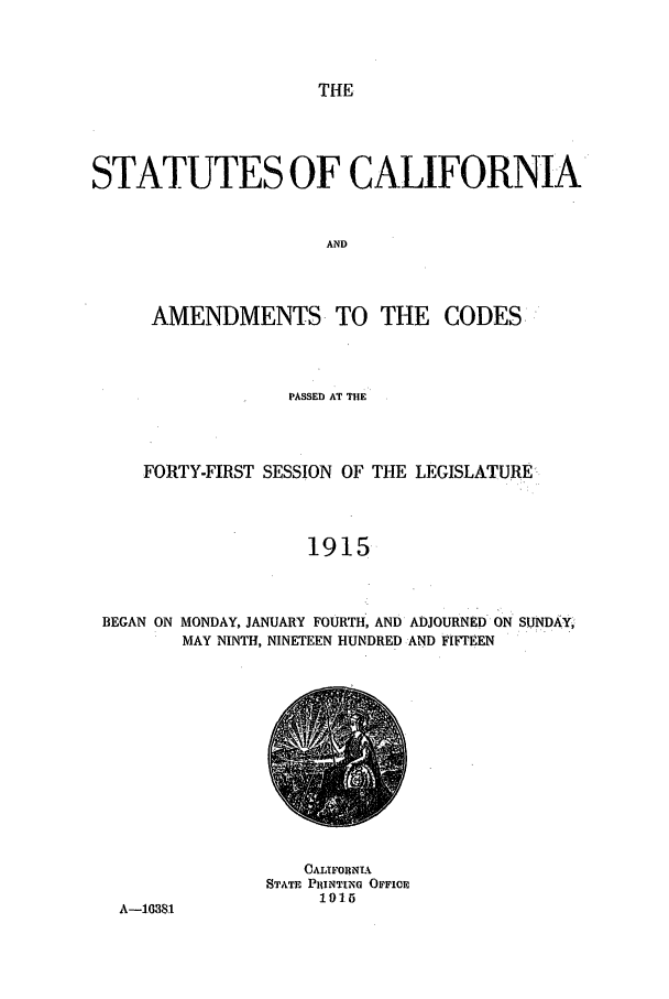 handle is hein.ssl/ssca0241 and id is 1 raw text is: THE

STATUTES OF CALIFORNIA
AND
AMENDMENTS TO THE CODES

PASSED AT THE
FORTY-FIRST SESSION OF THE LEGISLATURE
1915
BEGAN ON MONDAY, JANUARY FOURTH, AND ADJOURNED ON SUNDAY,
MAY NINTH, NINETEEN HUNDRED AND FIFTEEN

A-1.0381

CAIJFORNTA
STATE PR1INTING OFFICE
1915


