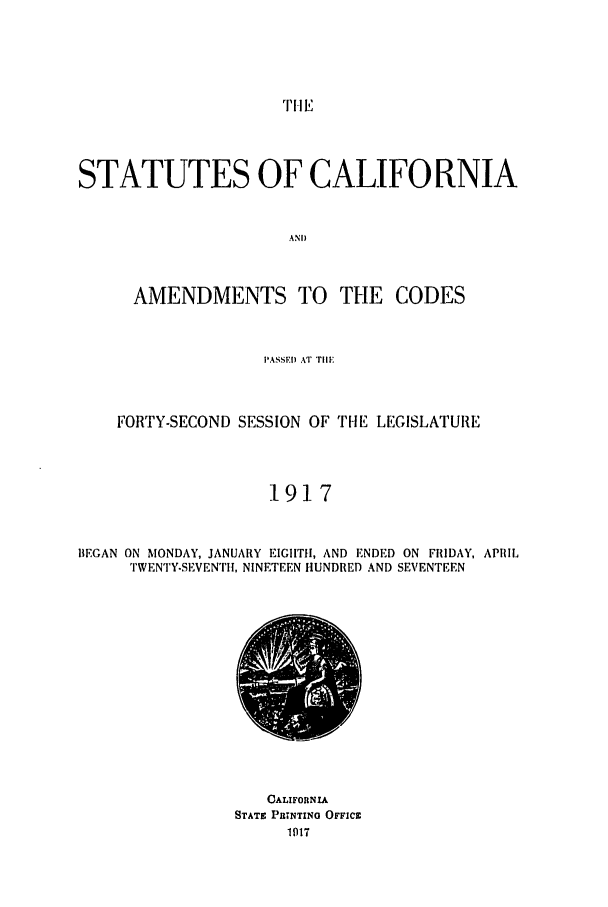 handle is hein.ssl/ssca0243 and id is 1 raw text is: TH E

STATUTES OF CALIFORNIA
AND
AMENDMENTS TO THE CODES

PASSED AT Tll
FORTY-SECOND SESSION OF THE LEGISLATURE
1917
BEGAN ON MONDAY, JANUARY EIGHTH, AND ENDED ON FRIDAY, APRIL
TWENTY-SEVENTH, NINETEEN HUNDRED AND SEVENTEEN

CALIFORNIA
STATE PRINTING OFFICE


