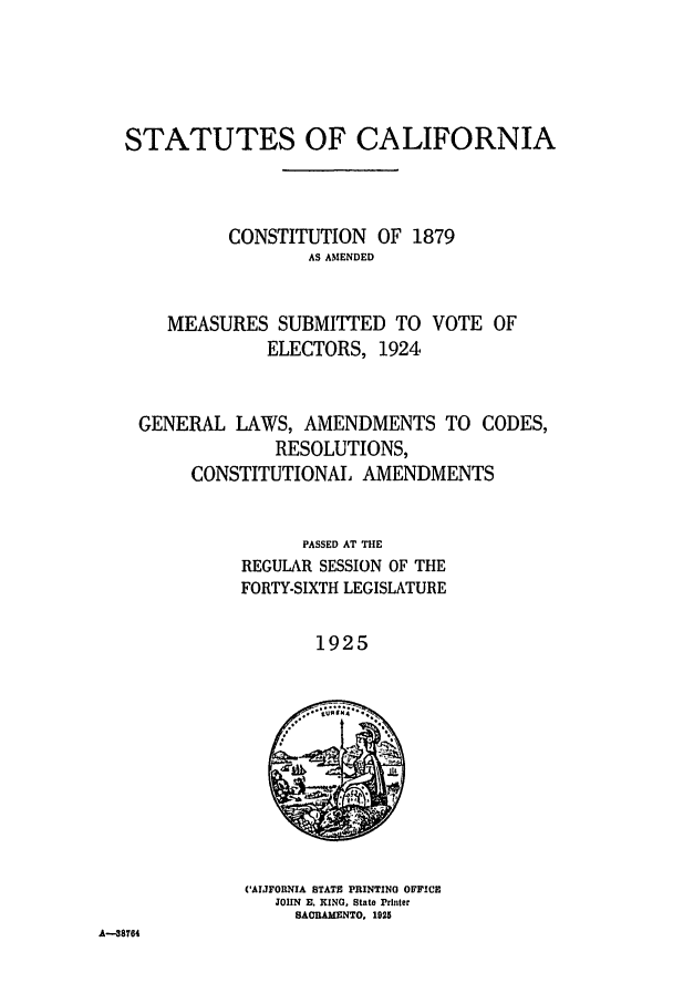handle is hein.ssl/ssca0247 and id is 1 raw text is: STATUTES OF CALIFORNIA
CONSTITUTION OF 1879
AS AMENDED
MEASURES SUBMITTED TO VOTE OF
ELECTORS, 1924
GENERAL LAWS, AMENDMENTS TO CODES,
RESOLUTIONS,
CONSTITUTIONAL AMENDMENTS
PASSED AT THE
REGULAR SESSION OF THE
FORTY-SIXTH LEGISLATURE
1925
CAIJFORNIA STATE PRINTING OFFICE
JOHN  El. KING, State Printer
SACRAMENTO, 1925
A--38764


