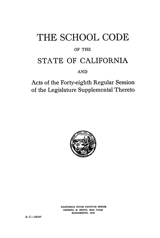 handle is hein.ssl/ssca0250 and id is 1 raw text is: THE SCHOOL CODE
OF THE
STATE OF CALIFORNIA
AND
Acts of the Forty-eighth Regular Session
of the Legislature Supplemental Thereto

CALIFORNIA STATE PIlNTING OFFICE
CARROLL IL SMITH, State Printer
SACRAMENTO, 1929

S. C.-68347


