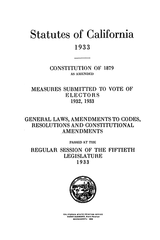 handle is hein.ssl/ssca0252 and id is 1 raw text is: Statutes of California
1933

CONSTITUTION OF 1879
AS AMENDED)

MEASURES

SUBMITTED TO VOTE OF
ELECTORS
1932, 1933

GENERAL LAWS, AMENDMENTS TO CODES,
RESOLUTIONS AND CONSTITUTIONAL
AMENDMENTS
PASSED AT TIlE
REGULAR SESSION OF THE FIFTIETH
LEGISLATURE
1933

CALIFORNIA STATE PRINTING OFFICE
HARRY HAMMOND. STAT, PRINT8R
SACRAMIENTC 1932



