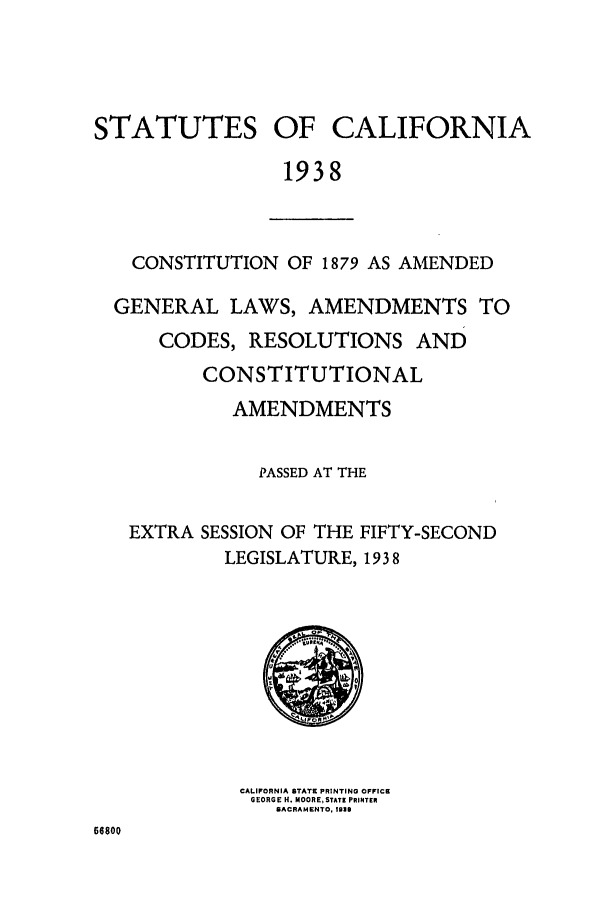 handle is hein.ssl/ssca0255 and id is 1 raw text is: STATUTES OF CALIFORNIA
1938

CONSTITUTION OF 1879 AS AMENDED
GENERAL LAWS, AMENDMENTS TO
CODES, RESOLUTIONS AND
CONSTITUTIONAL
AMENDMENTS
PASSED AT THE
EXTRA SESSION OF THE FIFTY-SECOND
LEGISLATURE, 1938

CALIFORNIA STATE PRINTING OFFICE
GEORGE H. MOORE, STATE PRIPNTER
SACRAMENTO. 1031

66800


