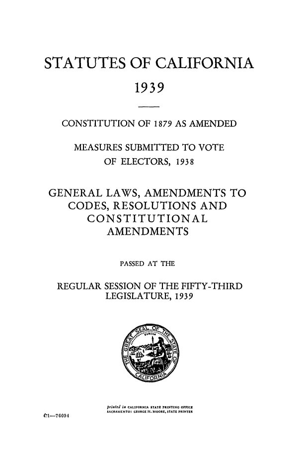 handle is hein.ssl/ssca0256 and id is 1 raw text is: STATUTES OF CALIFORNIA
1939
CONSTITUTION OF 1879 AS AMENDED
MEASURES SUBMITTED TO VOTE
OF ELECTORS, 1938
GENERAL LAWS, AMENDMENTS TO
CODES, RESOLUTIONS AND
CONSTITUTIONAL
AMENDMENTS
PASSED AT THE
REGULAR SESSION OF THE FIFTY-THIRD
LEGISLATURE, 1939

prited if CALIFORNIA STATE PRINTING OFFICE
SACRAMENTO: GEORGE It. M1OOE, STATE PRINTER

6-G091


