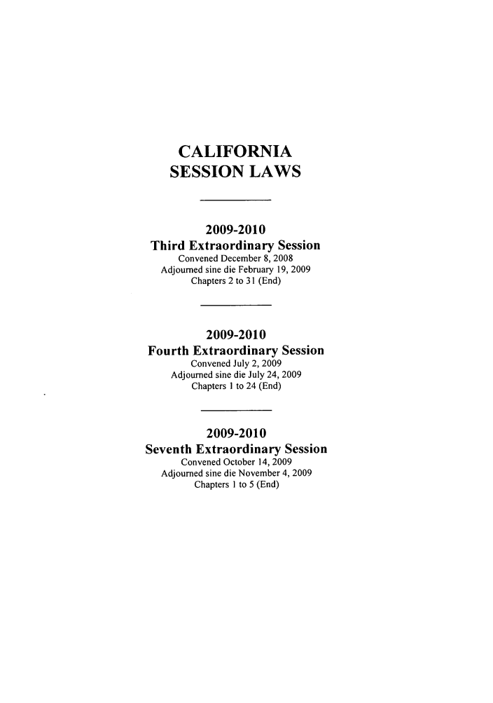 handle is hein.ssl/ssca0303 and id is 1 raw text is: CALIFORNIA
SESSION LAWS
2009-2010
Third Extraordinary Session
Convened December 8, 2008
Adjourned sine die February 19, 2009
Chapters 2 to 31 (End)
2009-2010
Fourth Extraordinary Session
Convened July 2, 2009
Adjourned sine die July 24, 2009
Chapters I to 24 (End)
2009-2010
Seventh Extraordinary Session
Convened October 14, 2009
Adjourned sine die November 4, 2009
Chapters I to 5 (End)


