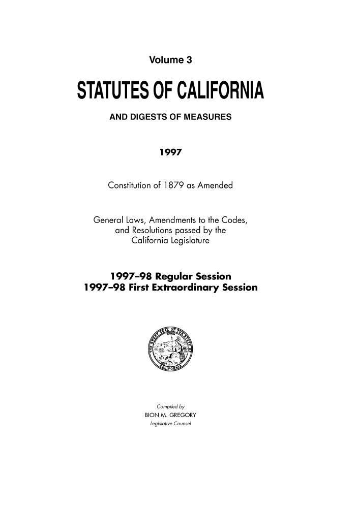 handle is hein.ssl/ssca0309 and id is 1 raw text is: Volume 3

STATUTES OF CALIFORNIA
AND DIGESTS OF MEASURES
1997
Constitution of 1 879 as Amended

General Laws, Amendments to the Codes,
and Resolutions passed by the
California Legislature
1997-98 Regular Session
1997-98 First Extraordinary Session

Compiled by
BION M. GREGORY
Legislative Counsel


