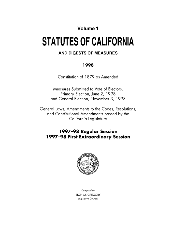 handle is hein.ssl/ssca0313 and id is 1 raw text is: Volume 1

STATUTES OF CALIFORNIA
AND DIGESTS OF MEASURES
1998
Constitution of 1879 as Amended
Measures Submitted to Vote of Electors,
Primary Election, June 2, 1998
and General Election, November 3, 1998
General Laws, Amendments to the Codes, Resolutions,
and Constitutional Amendments passed by the
California Legislature
1997-98 Regular Session
1997-98 First Extraordinary Session

Compiled by
BION M. GREGORY
Legislative Counsel


