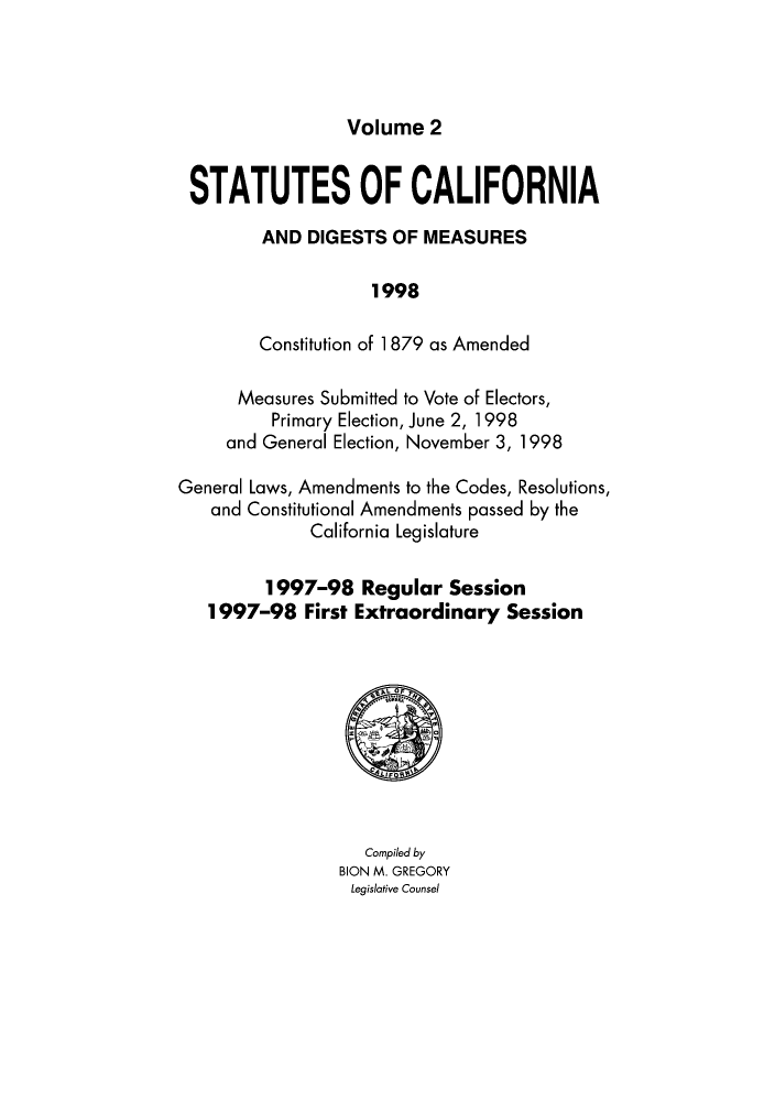 handle is hein.ssl/ssca0314 and id is 1 raw text is: Volume 2

STATUTES OF CALIFORNIA
AND DIGESTS OF MEASURES
1998
Constitution of 1 879 as Amended
Measures Submitted to Vote of Electors,
Primary Election, June 2, 1998
and General Election, November 3, 1998
General Laws, Amendments to the Codes, Resolutions,
and Constitutional Amendments passed by the
California Legislature
1997-98 Regular Session
1997-98 First Extraordinary Session

Compiled by
BION M. GREGORY
Legislative Counsel


