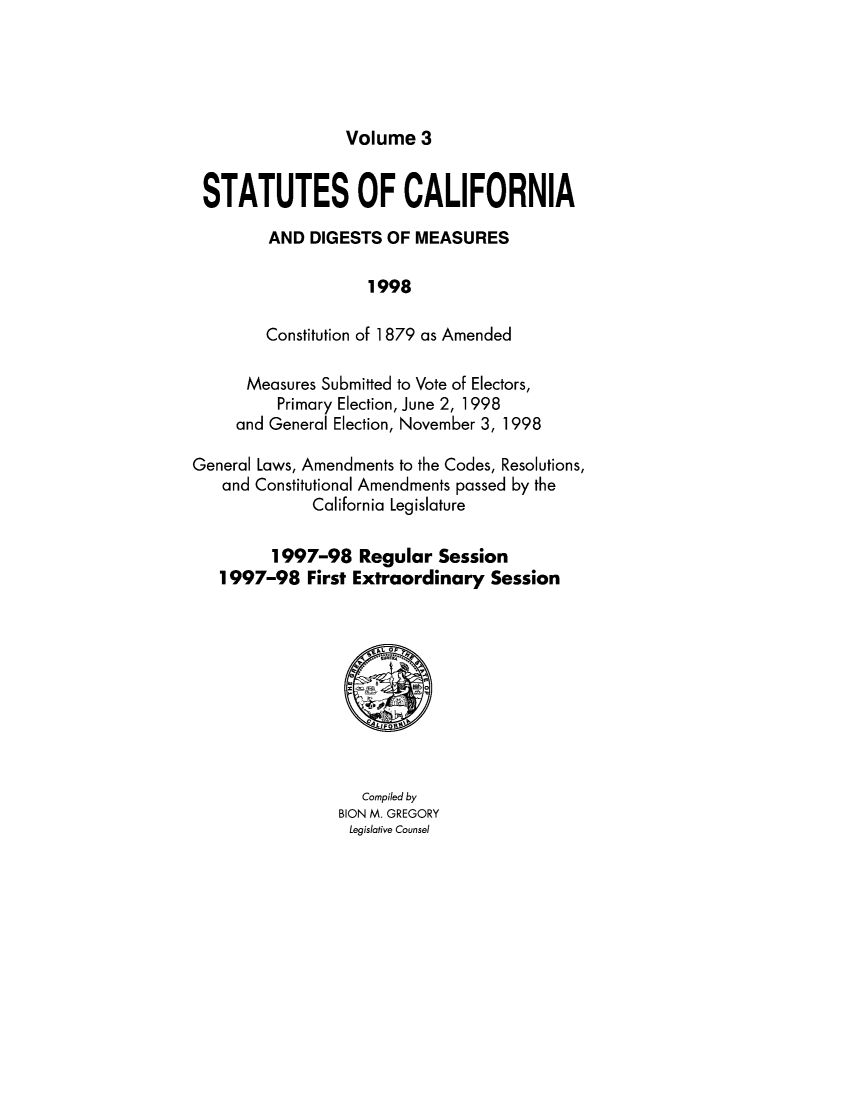 handle is hein.ssl/ssca0315 and id is 1 raw text is: Volume 3

STATUTES OF CALIFORNIA
AND DIGESTS OF MEASURES
1998
Constitution of 1 879 as Amended
Measures Submitted to Vote of Electors,
Primary Election, June 2, 1998
and General Election, November 3, 1998
General Laws, Amendments to the Codes, Resolutions,
and Constitutional Amendments passed by the
California Legislature
1997-98 Regular Session
1997-98 First Extraordinary Session

Compiled by
BION M. GREGORY
Legislative Counsel


