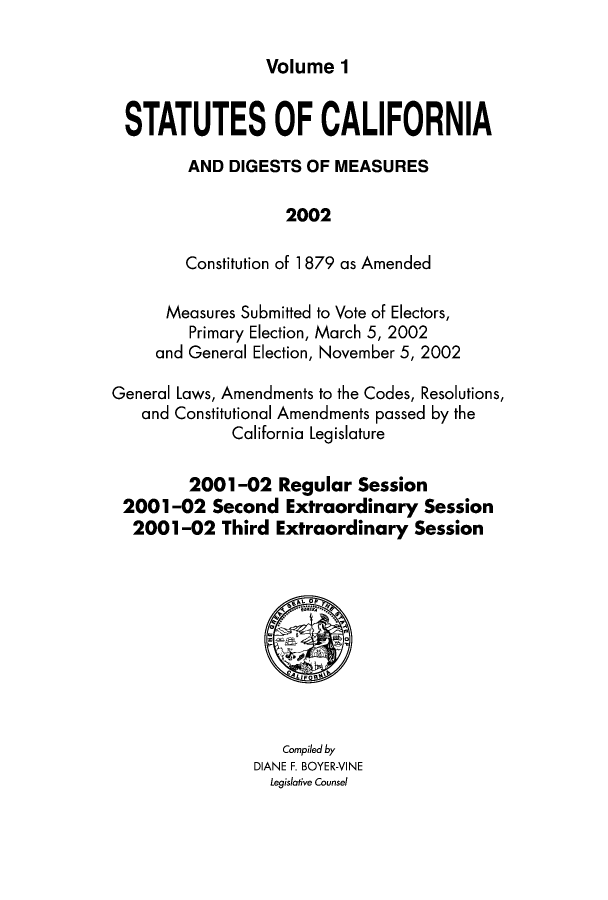 handle is hein.ssl/ssca0335 and id is 1 raw text is: Volume 1

STATUTES OF CALIFORNIA
AND DIGESTS OF MEASURES
2002
Constitution of 1 879 as Amended
Measures Submitted to Vote of Electors,
Primary Election, March 5, 2002
and General Election, November 5, 2002
General Laws, Amendments to the Codes, Resolutions,
and Constitutional Amendments passed by the
California Legislature
2001-02 Regular Session
2001-02 Second Extraordinary Session
2001-02 Third Extraordinary Session

Compiled by
DIANE F. BOYER-VINE
Legislative Counsel



