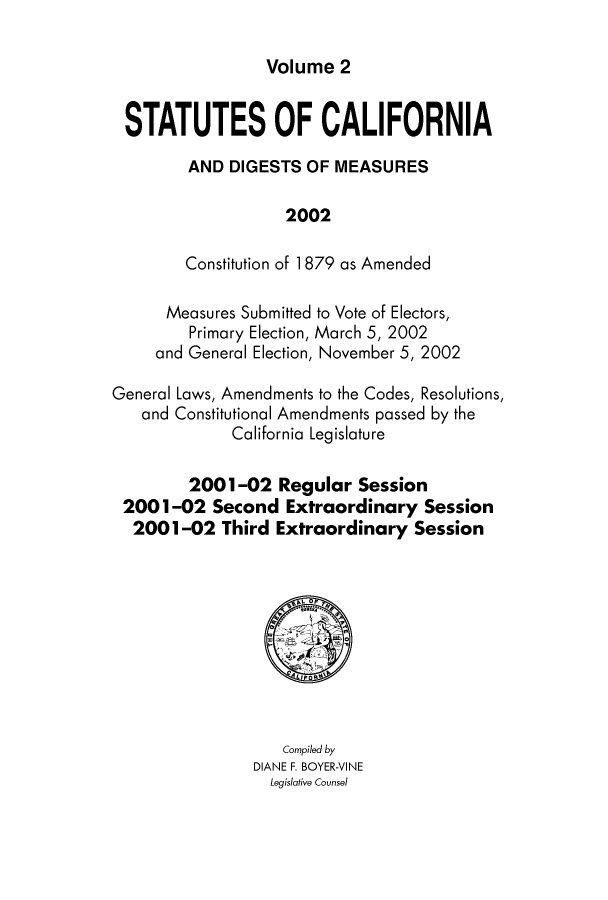 handle is hein.ssl/ssca0336 and id is 1 raw text is: Volume 2

STATUTES OF CALIFORNIA
AND DIGESTS OF MEASURES
2002
Constitution of 1879 as Amended
Measures Submitted to Vote of Electors,
Primary Election, March 5, 2002
and General Election, November 5, 2002
General Laws, Amendments to the Codes, Resolutions,
and Constitutional Amendments passed by the
California Legislature
2001-02 Regular Session
2001-02 Second Extraordinary Session
2001-02 Third Extraordinary Session

Compiled by
DIANE F. BOYER-VINE
Legislative Counsel


