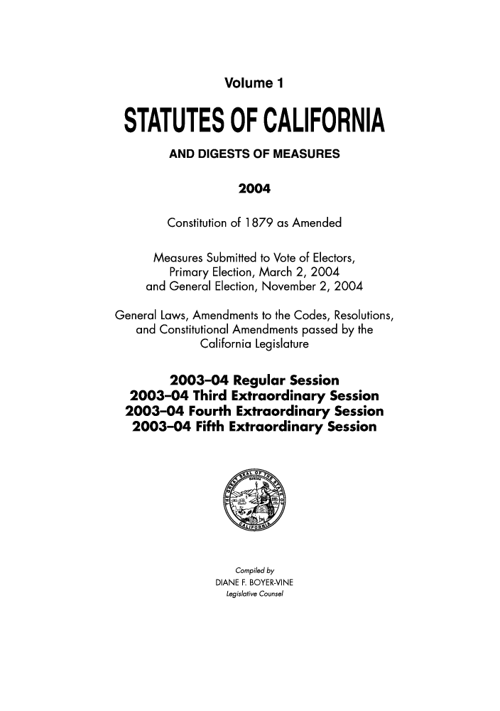 handle is hein.ssl/ssca0346 and id is 1 raw text is: Volume 1

STATUTES OF CALIFORNIA
AND DIGESTS OF MEASURES
2004
Constitution of 1 879 as Amended
Measures Submitted to Vote of Electors,
Primary Election, March 2, 2004
and General Election, November 2, 2004
General Laws, Amendments to the Codes, Resolutions,
and Constitutional Amendments passed by the
California Legislature
2003-04 Regular Session
2003-04 Third Extraordinary Session
2003-04 Fourth Extraordinary Session
2003-04 Fifth Extraordinary Session

Compiled by
DIANE F. BOYER-VINE
Legislative Counsel


