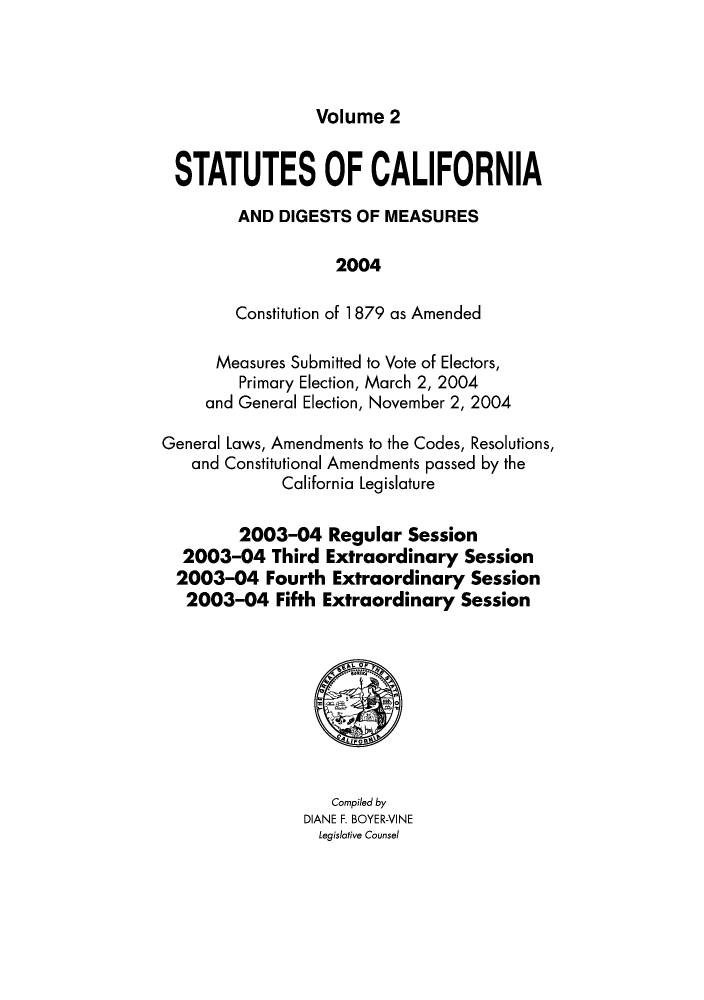 handle is hein.ssl/ssca0347 and id is 1 raw text is: Volume 2

STATUTES OF CALIFORNIA
AND DIGESTS OF MEASURES
2004
Constitution of 1 879 as Amended
Measures Submitted to Vote of Electors,
Primary Election, March 2, 2004
and General Election, November 2, 2004
General Laws, Amendments to the Codes, Resolutions,
and Constitutional Amendments passed by the
California Legislature
2003-04 Regular Session
2003-04 Third Extraordinary Session
2003-04 Fourth Extraordinary Session
2003-04 Fifth Extraordinary Session

Compiled by
DIANE F. BOYER-VINE
Legislative Counsel


