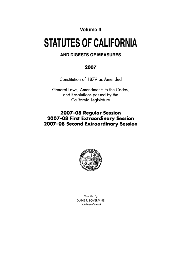handle is hein.ssl/ssca0365 and id is 1 raw text is: Volume 4

STATUTES OF CALIFORNIA
AND DIGESTS OF MEASURES
2007
Constitution of 1879 as Amended
General Laws, Amendments to the Codes,
and Resolutions passed by the
California Legislature
2007-08 Regular Session
2007-08 First Extraordinary Session
2007-08 Second Extraordinary Session

Compiled by
DIANE F. BOYER-VINE
Legislative Counsel


