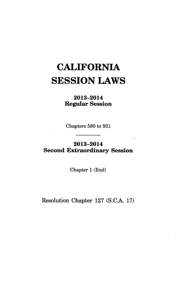 handle is hein.ssl/ssca0385 and id is 1 raw text is: CALIFORNIA
SESSION LAWS
2013-2014
Regular Session

Chapters 580 to 931
2013-2014
Second Extraordinary Session

Chapter 1 (End)

Resolution Chapter 127 (S.C.A. 17)


