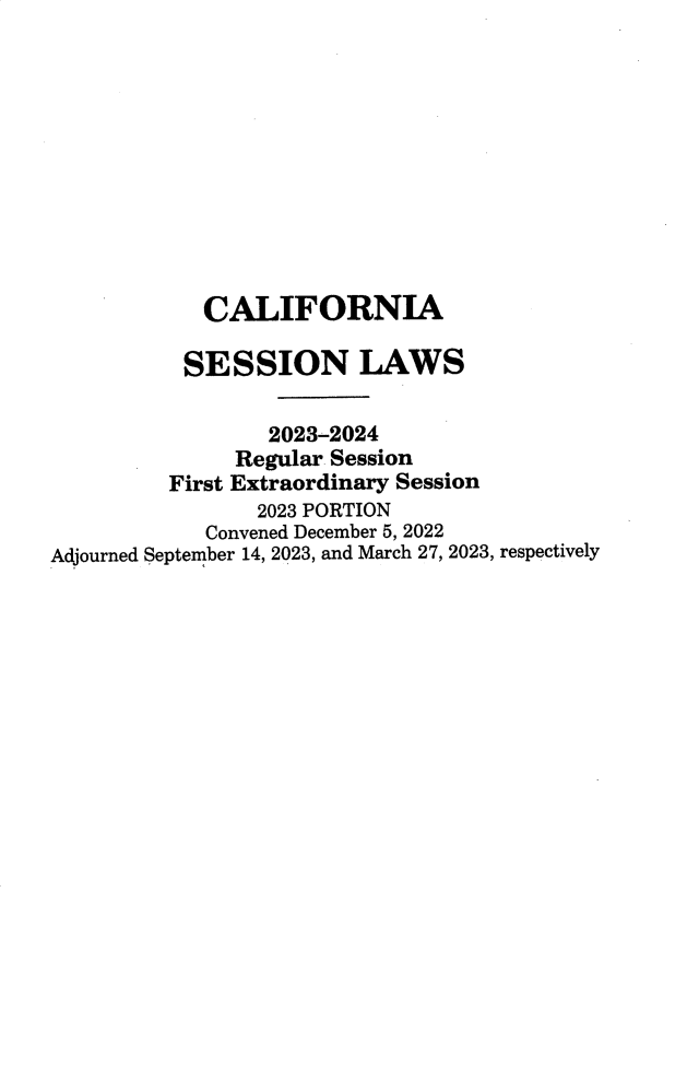 handle is hein.ssl/ssca0419 and id is 1 raw text is: 











            CALIFORNIA

            SESSION LAWS


                 2023-2024
               Regular Session
         First Extraordinary Session
                2023 PORTION
            Convened December 5, 2022
Adjourned September 14, 2023, and March 27, 2023, respectively


