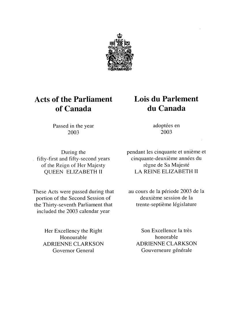 handle is hein.ssl/sscan0008 and id is 1 raw text is: Acts of the Parliament
of Canada
Passed in the year
2003
During the
fifty-first and fifty-second years
of the Reign of Her Majesty
QUEEN ELIZABETH 11
These Acts were passed during that
portion of the Second Session of
the Thirty-seventh Parliament that
included the 2003 calendar year
Her Excellency the Right
Honourable
ADRIENNE CLARKSON
Governor General

Lois du Parlement
du Canada
adopt6es en
2003
pendant les cinquante et uni~me et
cinquante-deuxi6me ann6es du
r~gne de Sa Majest6
LA REINE ELIZABETH II
au cours de la p6riode 2003 de ]a
deuxil&me session de la
trente-septime lZgislature
Son Excellence la tr~s
honorable
ADRIENNE CLARKSON
Gouverneure gn6rale


