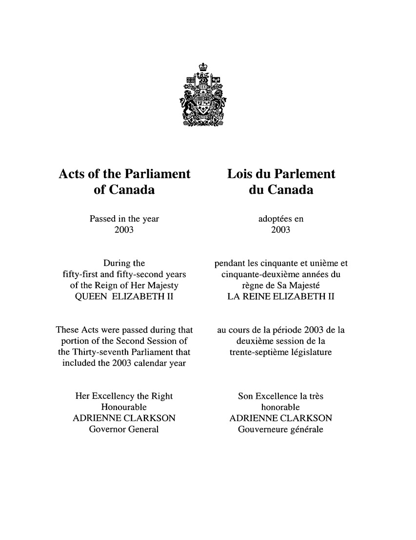 handle is hein.ssl/sscan0009 and id is 1 raw text is: Acts of the Parliament
of Canada
Passed in the year
2003
During the
fifty-first and fifty-second years
of the Reign of Her Majesty
QUEEN ELIZABETH II
These Acts were passed during that
portion of the Second Session of
the Thirty-seventh Parliament that
included the 2003 calendar year
Her Excellency the Right
Honourable
ADRIENNE CLARKSON
Governor General

Lois du Parlement
du Canada
adopt6es en
2003
pendant les cinquante et unieme et
cinquante-deuxieme ann6es du
r~gne de Sa Majest6
LA REINE ELIZABETH II
au cours de la prriode 2003 de la
deuxi~me session de la
trente-septi~me l6gislature
Son Excellence la tres
honorable
ADRIENNE CLARKSON
Gouverneure g6nrale


